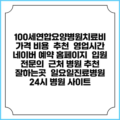 100세연합요양병원치료비 가격 비용 | 추천 | 영업시간 | 네이버 예약 홈페이지 | 입원 | 전문의 | 근처 병원 추천 잘하는곳 | 일요일진료병원 | 24시 병원 사이트