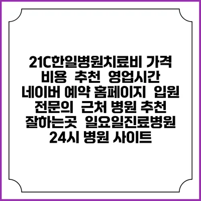 21C한일병원치료비 가격 비용 | 추천 | 영업시간 | 네이버 예약 홈페이지 | 입원 | 전문의 | 근처 병원 추천 잘하는곳 | 일요일진료병원 | 24시 병원 사이트