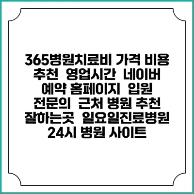 365병원치료비 가격 비용 | 추천 | 영업시간 | 네이버 예약 홈페이지 | 입원 | 전문의 | 근처 병원 추천 잘하는곳 | 일요일진료병원 | 24시 병원 사이트