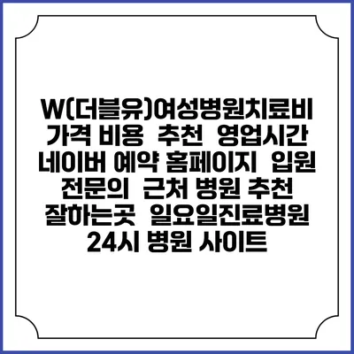 W(더블유)여성병원치료비 가격 비용 | 추천 | 영업시간 | 네이버 예약 홈페이지 | 입원 | 전문의 | 근처 병원 추천 잘하는곳 | 일요일진료병원 | 24시 병원 사이트