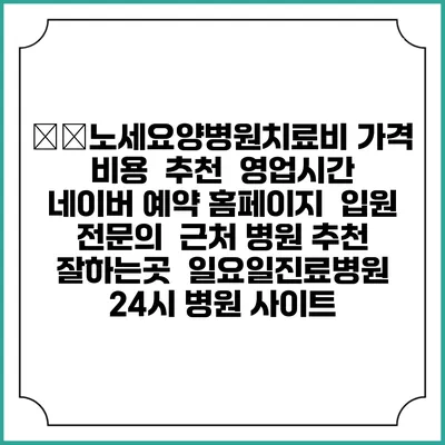 老世노세요양병원치료비 가격 비용 | 추천 | 영업시간 | 네이버 예약 홈페이지 | 입원 | 전문의 | 근처 병원 추천 잘하는곳 | 일요일진료병원 | 24시 병원 사이트
