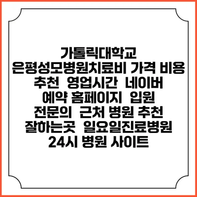 가톨릭대학교 은평성모병원치료비 가격 비용 | 추천 | 영업시간 | 네이버 예약 홈페이지 | 입원 | 전문의 | 근처 병원 추천 잘하는곳 | 일요일진료병원 | 24시 병원 사이트