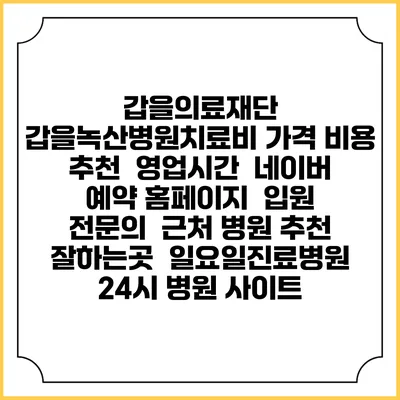 갑을의료재단 갑을녹산병원치료비 가격 비용 | 추천 | 영업시간 | 네이버 예약 홈페이지 | 입원 | 전문의 | 근처 병원 추천 잘하는곳 | 일요일진료병원 | 24시 병원 사이트