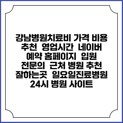 강남병원치료비 가격 비용 | 추천 | 영업시간 | 네이버 예약 홈페이지 | 입원 | 전문의 | 근처 병원 추천 잘하는곳 | 일요일진료병원 | 24시 병원 사이트