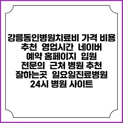 강릉동인병원치료비 가격 비용 | 추천 | 영업시간 | 네이버 예약 홈페이지 | 입원 | 전문의 | 근처 병원 추천 잘하는곳 | 일요일진료병원 | 24시 병원 사이트