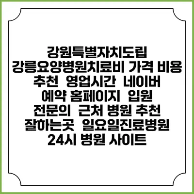 강원특별자치도립 강릉요양병원치료비 가격 비용 | 추천 | 영업시간 | 네이버 예약 홈페이지 | 입원 | 전문의 | 근처 병원 추천 잘하는곳 | 일요일진료병원 | 24시 병원 사이트