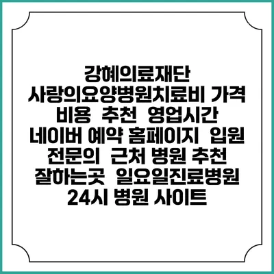 강혜의료재단 사랑의요양병원치료비 가격 비용 | 추천 | 영업시간 | 네이버 예약 홈페이지 | 입원 | 전문의 | 근처 병원 추천 잘하는곳 | 일요일진료병원 | 24시 병원 사이트