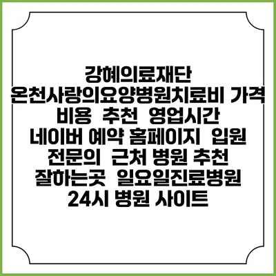 강혜의료재단 온천사랑의요양병원치료비 가격 비용 | 추천 | 영업시간 | 네이버 예약 홈페이지 | 입원 | 전문의 | 근처 병원 추천 잘하는곳 | 일요일진료병원 | 24시 병원 사이트