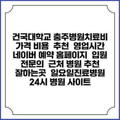 건국대학교 충주병원치료비 가격 비용 | 추천 | 영업시간 | 네이버 예약 홈페이지 | 입원 | 전문의 | 근처 병원 추천 잘하는곳 | 일요일진료병원 | 24시 병원 사이트
