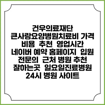 건우의료재단 큰사랑요양병원치료비 가격 비용 | 추천 | 영업시간 | 네이버 예약 홈페이지 | 입원 | 전문의 | 근처 병원 추천 잘하는곳 | 일요일진료병원 | 24시 병원 사이트