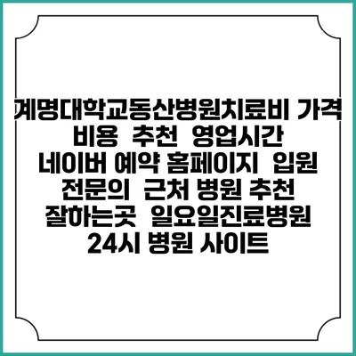 계명대학교동산병원치료비 가격 비용 | 추천 | 영업시간 | 네이버 예약 홈페이지 | 입원 | 전문의 | 근처 병원 추천 잘하는곳 | 일요일진료병원 | 24시 병원 사이트