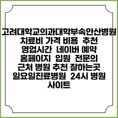고려대학교의과대학부속안산병원치료비 가격 비용 | 추천 | 영업시간 | 네이버 예약 홈페이지 | 입원 | 전문의 | 근처 병원 추천 잘하는곳 | 일요일진료병원 | 24시 병원 사이트