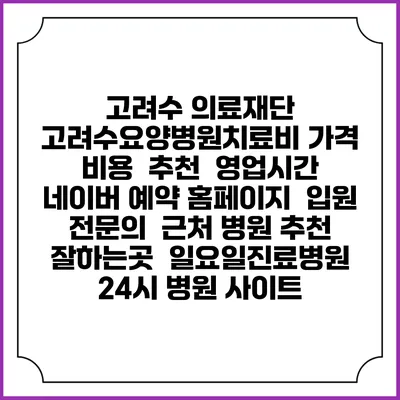 고려수 의료재단 고려수요양병원치료비 가격 비용 | 추천 | 영업시간 | 네이버 예약 홈페이지 | 입원 | 전문의 | 근처 병원 추천 잘하는곳 | 일요일진료병원 | 24시 병원 사이트