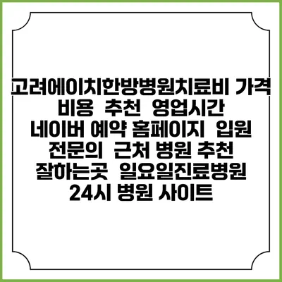 고려에이치한방병원치료비 가격 비용 | 추천 | 영업시간 | 네이버 예약 홈페이지 | 입원 | 전문의 | 근처 병원 추천 잘하는곳 | 일요일진료병원 | 24시 병원 사이트