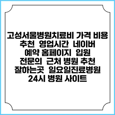 고성서울병원치료비 가격 비용 | 추천 | 영업시간 | 네이버 예약 홈페이지 | 입원 | 전문의 | 근처 병원 추천 잘하는곳 | 일요일진료병원 | 24시 병원 사이트