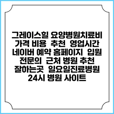 그레이스힐 요양병원치료비 가격 비용 | 추천 | 영업시간 | 네이버 예약 홈페이지 | 입원 | 전문의 | 근처 병원 추천 잘하는곳 | 일요일진료병원 | 24시 병원 사이트