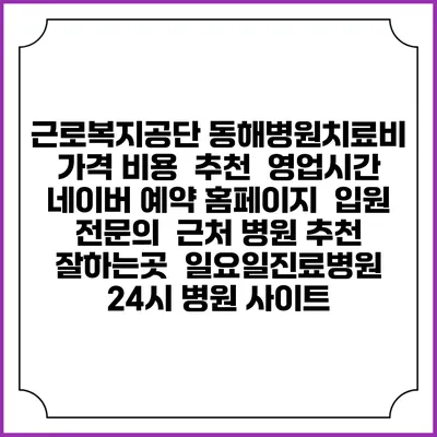 근로복지공단 동해병원치료비 가격 비용 | 추천 | 영업시간 | 네이버 예약 홈페이지 | 입원 | 전문의 | 근처 병원 추천 잘하는곳 | 일요일진료병원 | 24시 병원 사이트