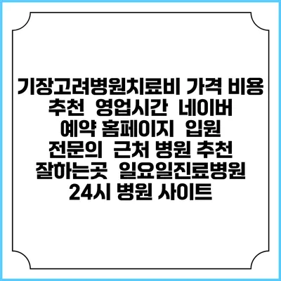 기장고려병원치료비 가격 비용 | 추천 | 영업시간 | 네이버 예약 홈페이지 | 입원 | 전문의 | 근처 병원 추천 잘하는곳 | 일요일진료병원 | 24시 병원 사이트