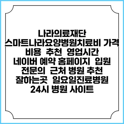 나라의료재단 스마트나라요양병원치료비 가격 비용 | 추천 | 영업시간 | 네이버 예약 홈페이지 | 입원 | 전문의 | 근처 병원 추천 잘하는곳 | 일요일진료병원 | 24시 병원 사이트
