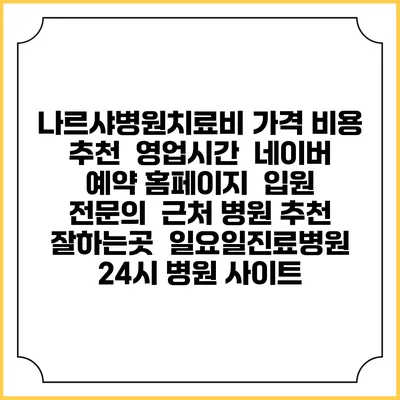 나르샤병원치료비 가격 비용 | 추천 | 영업시간 | 네이버 예약 홈페이지 | 입원 | 전문의 | 근처 병원 추천 잘하는곳 | 일요일진료병원 | 24시 병원 사이트