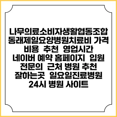 나무의료소비자생활협동조합 동래제일요양병원치료비 가격 비용 | 추천 | 영업시간 | 네이버 예약 홈페이지 | 입원 | 전문의 | 근처 병원 추천 잘하는곳 | 일요일진료병원 | 24시 병원 사이트