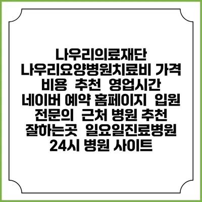 나우리의료재단 나우리요양병원치료비 가격 비용 | 추천 | 영업시간 | 네이버 예약 홈페이지 | 입원 | 전문의 | 근처 병원 추천 잘하는곳 | 일요일진료병원 | 24시 병원 사이트