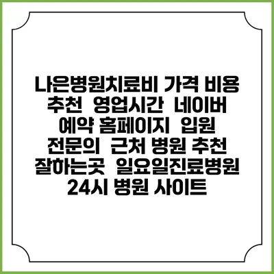 나은병원치료비 가격 비용 | 추천 | 영업시간 | 네이버 예약 홈페이지 | 입원 | 전문의 | 근처 병원 추천 잘하는곳 | 일요일진료병원 | 24시 병원 사이트