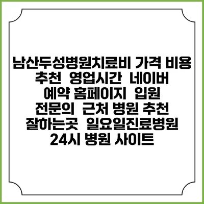 남산두성병원치료비 가격 비용 | 추천 | 영업시간 | 네이버 예약 홈페이지 | 입원 | 전문의 | 근처 병원 추천 잘하는곳 | 일요일진료병원 | 24시 병원 사이트