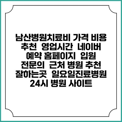 남산병원치료비 가격 비용 | 추천 | 영업시간 | 네이버 예약 홈페이지 | 입원 | 전문의 | 근처 병원 추천 잘하는곳 | 일요일진료병원 | 24시 병원 사이트