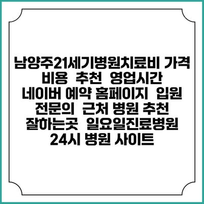 남양주21세기병원치료비 가격 비용 | 추천 | 영업시간 | 네이버 예약 홈페이지 | 입원 | 전문의 | 근처 병원 추천 잘하는곳 | 일요일진료병원 | 24시 병원 사이트