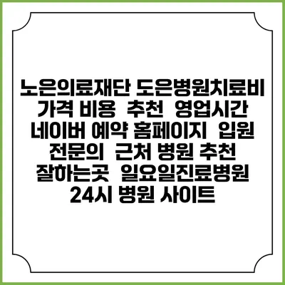 노은의료재단 도은병원치료비 가격 비용 | 추천 | 영업시간 | 네이버 예약 홈페이지 | 입원 | 전문의 | 근처 병원 추천 잘하는곳 | 일요일진료병원 | 24시 병원 사이트