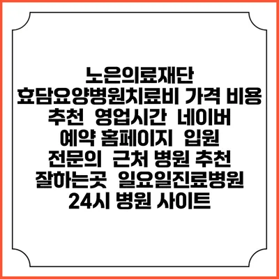 노은의료재단 효담요양병원치료비 가격 비용 | 추천 | 영업시간 | 네이버 예약 홈페이지 | 입원 | 전문의 | 근처 병원 추천 잘하는곳 | 일요일진료병원 | 24시 병원 사이트