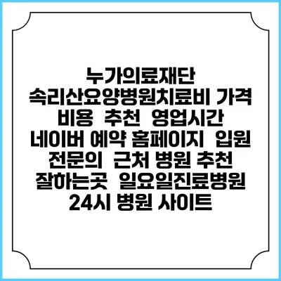 누가의료재단 속리산요양병원치료비 가격 비용 | 추천 | 영업시간 | 네이버 예약 홈페이지 | 입원 | 전문의 | 근처 병원 추천 잘하는곳 | 일요일진료병원 | 24시 병원 사이트