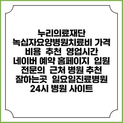 누리의료재단 녹십자요양병원치료비 가격 비용 | 추천 | 영업시간 | 네이버 예약 홈페이지 | 입원 | 전문의 | 근처 병원 추천 잘하는곳 | 일요일진료병원 | 24시 병원 사이트