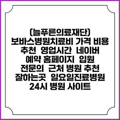 (늘푸른의료재단) 보바스병원치료비 가격 비용 | 추천 | 영업시간 | 네이버 예약 홈페이지 | 입원 | 전문의 | 근처 병원 추천 잘하는곳 | 일요일진료병원 | 24시 병원 사이트