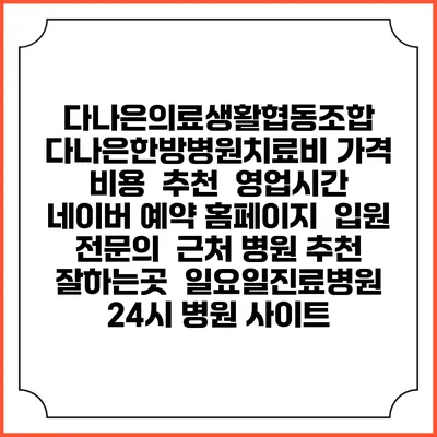 다나은의료생활협동조합 다나은한방병원치료비 가격 비용 | 추천 | 영업시간 | 네이버 예약 홈페이지 | 입원 | 전문의 | 근처 병원 추천 잘하는곳 | 일요일진료병원 | 24시 병원 사이트