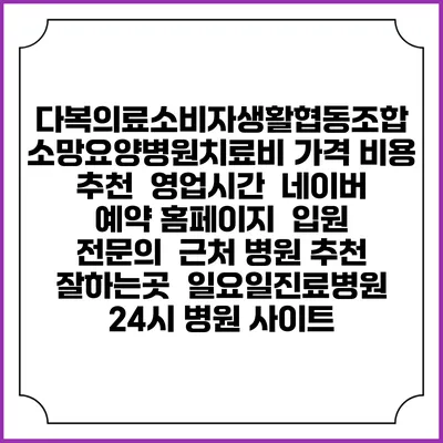 다복의료소비자생활협동조합 소망요양병원치료비 가격 비용 | 추천 | 영업시간 | 네이버 예약 홈페이지 | 입원 | 전문의 | 근처 병원 추천 잘하는곳 | 일요일진료병원 | 24시 병원 사이트