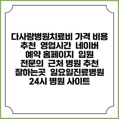 다사랑병원치료비 가격 비용 | 추천 | 영업시간 | 네이버 예약 홈페이지 | 입원 | 전문의 | 근처 병원 추천 잘하는곳 | 일요일진료병원 | 24시 병원 사이트