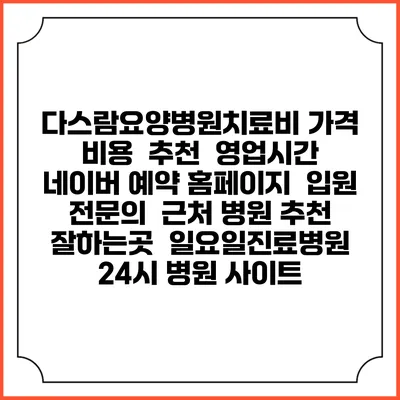 다스람요양병원치료비 가격 비용 | 추천 | 영업시간 | 네이버 예약 홈페이지 | 입원 | 전문의 | 근처 병원 추천 잘하는곳 | 일요일진료병원 | 24시 병원 사이트