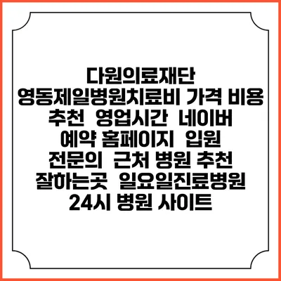 다원의료재단 영동제일병원치료비 가격 비용 | 추천 | 영업시간 | 네이버 예약 홈페이지 | 입원 | 전문의 | 근처 병원 추천 잘하는곳 | 일요일진료병원 | 24시 병원 사이트