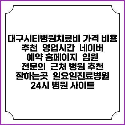 대구시티병원치료비 가격 비용 | 추천 | 영업시간 | 네이버 예약 홈페이지 | 입원 | 전문의 | 근처 병원 추천 잘하는곳 | 일요일진료병원 | 24시 병원 사이트