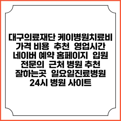 대구의료재단 케이병원치료비 가격 비용 | 추천 | 영업시간 | 네이버 예약 홈페이지 | 입원 | 전문의 | 근처 병원 추천 잘하는곳 | 일요일진료병원 | 24시 병원 사이트