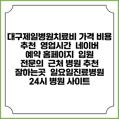 대구제일병원치료비 가격 비용 | 추천 | 영업시간 | 네이버 예약 홈페이지 | 입원 | 전문의 | 근처 병원 추천 잘하는곳 | 일요일진료병원 | 24시 병원 사이트