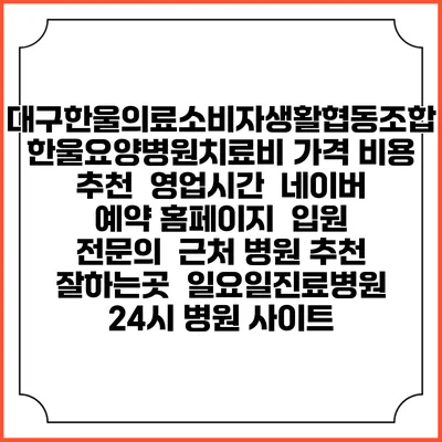 대구한울의료소비자생활협동조합한울요양병원치료비 가격 비용 | 추천 | 영업시간 | 네이버 예약 홈페이지 | 입원 | 전문의 | 근처 병원 추천 잘하는곳 | 일요일진료병원 | 24시 병원 사이트
