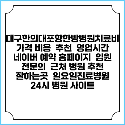 대구한의대포항한방병원치료비 가격 비용 | 추천 | 영업시간 | 네이버 예약 홈페이지 | 입원 | 전문의 | 근처 병원 추천 잘하는곳 | 일요일진료병원 | 24시 병원 사이트