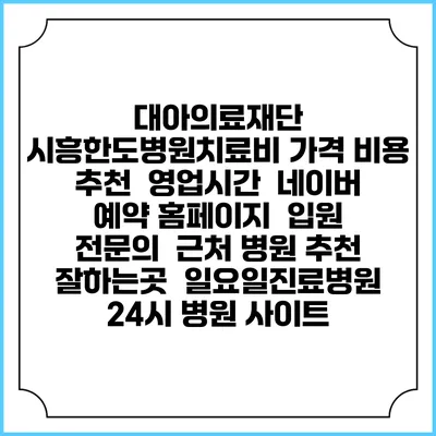 대아의료재단 시흥한도병원치료비 가격 비용 | 추천 | 영업시간 | 네이버 예약 홈페이지 | 입원 | 전문의 | 근처 병원 추천 잘하는곳 | 일요일진료병원 | 24시 병원 사이트