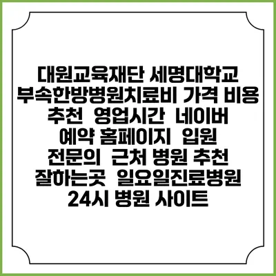 대원교육재단 세명대학교 부속한방병원치료비 가격 비용 | 추천 | 영업시간 | 네이버 예약 홈페이지 | 입원 | 전문의 | 근처 병원 추천 잘하는곳 | 일요일진료병원 | 24시 병원 사이트
