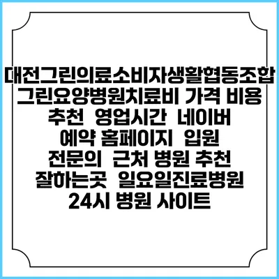 대전그린의료소비자생활협동조합 그린요양병원치료비 가격 비용 | 추천 | 영업시간 | 네이버 예약 홈페이지 | 입원 | 전문의 | 근처 병원 추천 잘하는곳 | 일요일진료병원 | 24시 병원 사이트