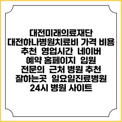 대전미래의료재단 대전하나병원치료비 가격 비용 | 추천 | 영업시간 | 네이버 예약 홈페이지 | 입원 | 전문의 | 근처 병원 추천 잘하는곳 | 일요일진료병원 | 24시 병원 사이트