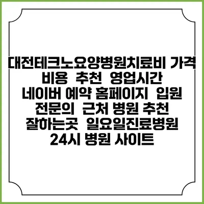 대전테크노요양병원치료비 가격 비용 | 추천 | 영업시간 | 네이버 예약 홈페이지 | 입원 | 전문의 | 근처 병원 추천 잘하는곳 | 일요일진료병원 | 24시 병원 사이트